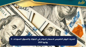 تحديث اليوم الخميس لأسعار الدولار في البنوك والسوق السوداء – 5 يونيو 2025